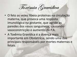 Toxêmia Gravídica
• O feto as vezes libera proteínas na circulação
materna, que provoca uma resposta
imunológica na gestante, que agride as
paredes dos vasos sanguíneos, causando
vasoconstricção e aumento da P.A.
• A Toxêmia Gravídica é a doença mais
importante em Obstetrícia, sendo uma das
principais responsáveis por mortes maternas e
fetais.
 