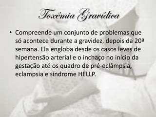 Toxêmia Gravídica
• Compreende um conjunto de problemas que
só acontece durante a gravidez, depois da 20ª
semana. Ela engloba desde os casos leves de
hipertensão arterial e o inchaço no início da
gestação até os quadro de pré-eclâmpsia,
eclampsia e síndrome HELLP.
 