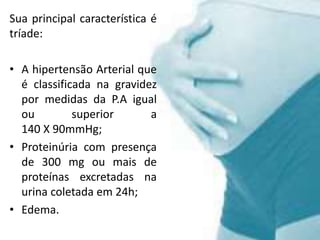 Sua principal característica é
tríade:
• A hipertensão Arterial que
é classificada na gravidez
por medidas da P.A igual
ou superior a
140 X 90mmHg;
• Proteinúria com presença
de 300 mg ou mais de
proteínas excretadas na
urina coletada em 24h;
• Edema.
 