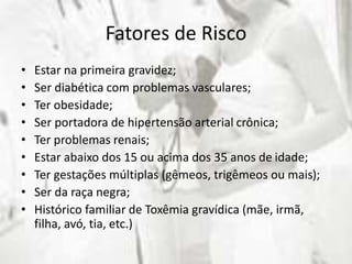Fatores de Risco
• Estar na primeira gravidez;
• Ser diabética com problemas vasculares;
• Ter obesidade;
• Ser portadora de hipertensão arterial crônica;
• Ter problemas renais;
• Estar abaixo dos 15 ou acima dos 35 anos de idade;
• Ter gestações múltiplas (gêmeos, trigêmeos ou mais);
• Ser da raça negra;
• Histórico familiar de Toxêmia gravídica (mãe, irmã,
filha, avó, tia, etc.)
 