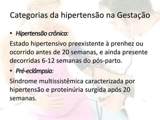 Categorias da hipertensão na Gestação
• Hipertensãocrônica:
Estado hipertensivo preexistente à prenhez ou
ocorrido antes de 20 semanas, e ainda presente
decorridas 6-12 semanas do pós-parto.
• Pré-eclâmpsia:
Síndrome multissistêmica caracterizada por
hipertensão e proteinúria surgida após 20
semanas.
 