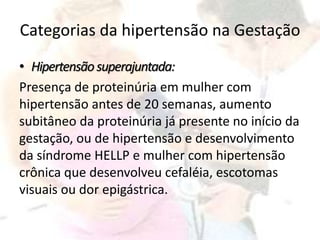 Categorias da hipertensão na Gestação
• Hipertensãosuperajuntada:
Presença de proteinúria em mulher com
hipertensão antes de 20 semanas, aumento
subitâneo da proteinúria já presente no início da
gestação, ou de hipertensão e desenvolvimento
da síndrome HELLP e mulher com hipertensão
crônica que desenvolveu cefaléia, escotomas
visuais ou dor epigástrica.
 