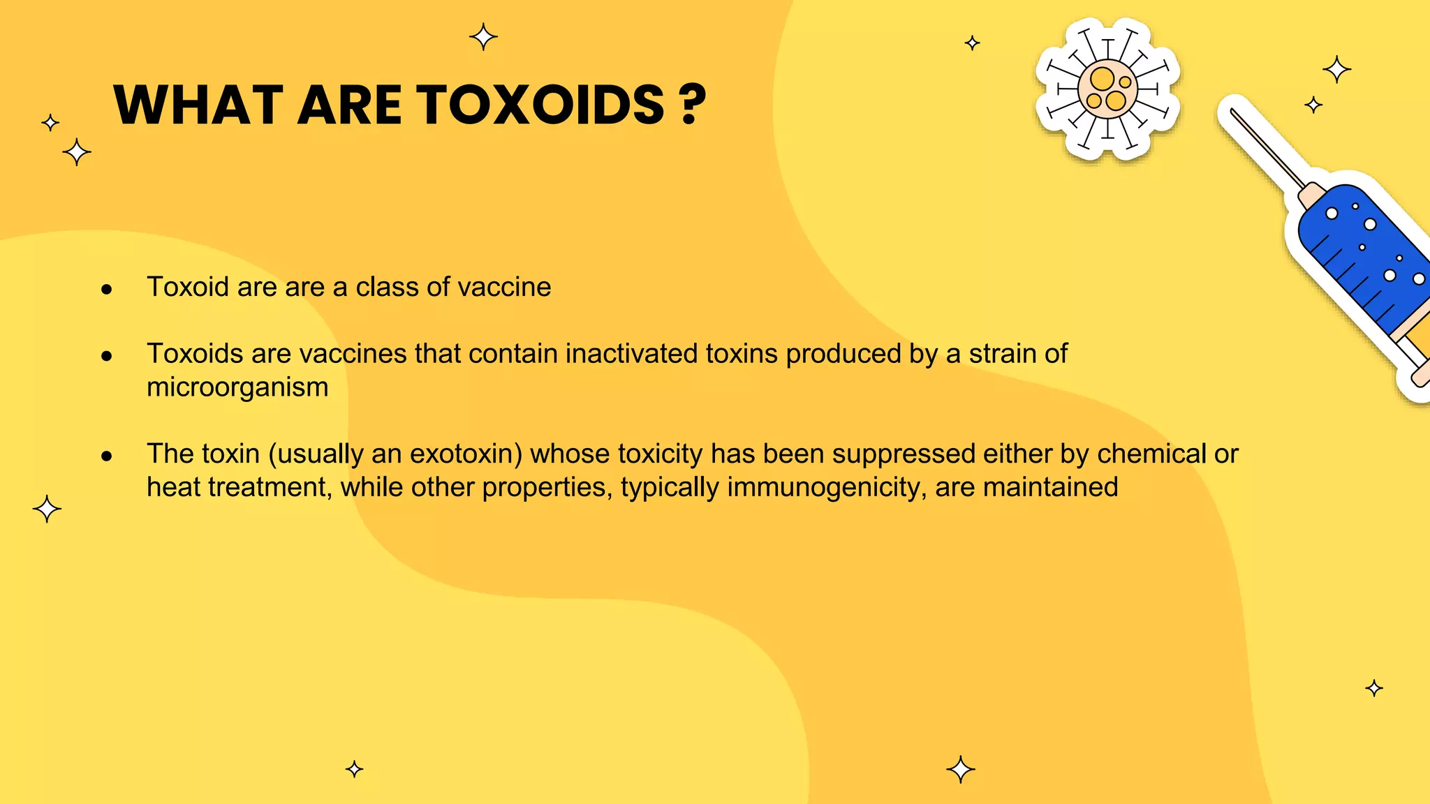 WHAT ARE TOXOIDS ?
● Toxoid are are a class of vaccine
● Toxoids are vaccines that contain inactivated toxins produced by a strain of
microorganism
● The toxin (usually an exotoxin) whose toxicity has been suppressed either by chemical or
heat treatment, while other properties, typically immunogenicity, are maintained
 