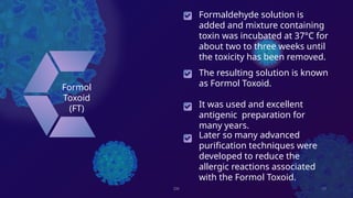 DK 10
Formol
Toxoid
(FT)
The resulting solution is known
as Formol Toxoid.
It was used and excellent
antigenic preparation for
many years.
Later so many advanced
purification techniques were
developed to reduce the
allergic reactions associated
with the Formol Toxoid.
Formaldehyde solution is
added and mixture containing
toxin was incubated at 37°C for
about two to three weeks until
the toxicity has been removed.
 