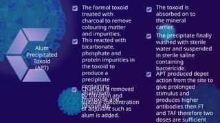 DK 12
Alum
Precipitated
Toxoid
(APT)
Charcoal is removed
by filtration and
suitable concentration
of adjuvant such as
alum is added.
This reacted with
bicarbonate,
phosphate and
protein impurities in
the toxoid to
produce a
precipitate
containing
aluminium
hydroxide and
phosphate.
The toxoid is
absorbed on to
the mineral
carrier.
The formol toxoid
treated with
charcoal to remove
colouring matter
and impurities. The precipitate finally
washed with sterile
water and suspended
in sterile saline
containing
bactericide.
APT produced depot
action from the site to
give prolonged
stimulus and
produces higher
antibodies then FT
and TAF therefore two
doses are sufficient
 