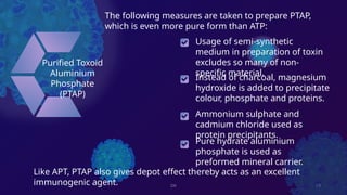 DK 13
Purified Toxoid
Aluminium
Phosphate
(PTAP)
Instead of charcoal, magnesium
hydroxide is added to precipitate
colour, phosphate and proteins.
Ammonium sulphate and
cadmium chloride used as
protein precipitants.
Pure hydrate aluminium
phosphate is used as
preformed mineral carrier.
Usage of semi-synthetic
medium in preparation of toxin
excludes so many of non-
specific material.
The following measures are taken to prepare PTAP,
which is even more pure form than ATP:
Like APT, PTAP also gives depot effect thereby acts as an excellent
immunogenic agent.
 