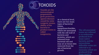 DK 2
TOXOIDS
Toxoids are the
immunological
preparations
gives protection
against diseases
caused by some
toxigenic strains.
Ability of the
bacteria to
produce toxins is
called
toxigenicity.
At a chemical level,
there are two main
types of bacterial
toxins,
lipopolysaccharides,
which are associated
with the cell wall of
bacteria and
proteins, which are
released from
bacterial cell and
may act at tissue sites
removed from the
site of bacterial
growth.
The cell-associated
toxins are referred
to as endotoxins
produced from
Gram native
bacteria and the
extracellular
diffusible toxins are
referred to as
exotoxins which are
produced from
Gram positive
 