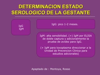 DETERMINACION ESTADO
SEROLOGICO DE LA GESTANTE
IgG
IgM

IgG: pico 1-2 meses.

IgM: alta sensibilidad. (+) IgM por ELISA
de doble captura y adicionalmente la
prueba de avidez para IgG.
(+ IgM para toxoplasma direccionar a la
Unidad de Prevencion Clinica para
estudios adicionales)

Apaptado de : Montoya, Rosso

 