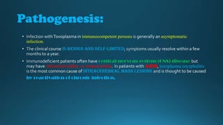 Pathogenesis:
immunocompetent persons

asymptomatic

infection.
is benign and self-limited
central nervous system (CNS) disease
retinochoroiditis, or pneumonitis
AIDS toxoplasma encephalitis
intracerebral mass lesions
by reactivation of chronic infection.

 