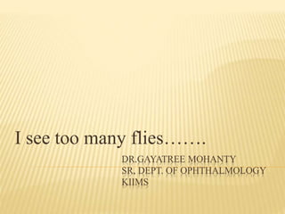 I see too many flies……. 
DR.GAYATREE MOHANTY 
SR, DEPT. OF OPHTHALMOLOGY 
KIIMS 
 