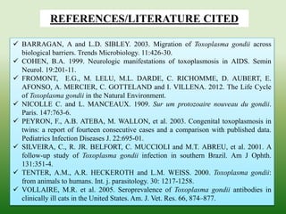 REFERENCES/LITERATURE CITED
 BARRAGAN, A and L.D. SIBLEY. 2003. Migration of Toxoplasma gondii across
biological barriers. Trends Microbiology. 11:426-30.
 COHEN, B.A. 1999. Neurologic manifestations of toxoplasmosis in AIDS. Semin
Neurol. 19:201-11.
 FROMONT, E.G., M. LELU, M.L. DARDE, C. RICHOMME, D. AUBERT, E.
AFONSO, A. MERCIER, C. GOTTELAND and I. VILLENA. 2012. The Life Cycle
of Toxoplasma gondii in the Natural Environment.
 NICOLLE C. and L. MANCEAUX. 1909. Sur um protozoaire nouveau du gondii.
Paris. 147:763-6.
 PEYRON, F., A.B. ATEBA, M. WALLON, et al. 2003. Congenital toxoplasmosis in
twins: a report of fourteen consecutive cases and a comparison with published data.
Pediatrics Infection Diseases J. 22:695-01.
 SILVEIRA, C., R. JR. BELFORT, C. MUCCIOLI and M.T. ABREU, et al. 2001. A
follow-up study of Toxoplasma gondii infection in southern Brazil. Am J Ophth.
131:351-4.
 TENTER, A.M., A.R. HECKEROTH and L.M. WEISS. 2000. Toxoplasma gondii:
from animals to humans. Int. j. parasitology. 30: 1217-1258.
 VOLLAIRE, M.R. et al. 2005. Seroprevalence of Toxoplasma gondii antibodies in
clinically ill cats in the United States. Am. J. Vet. Res. 66, 874–877.
 