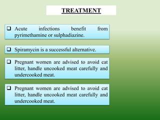  Acute infections benefit from
pyrimethamine or sulphadiazine.
TREATMENT
 Spiramycin is a successful alternative.
 Pregnant women are advised to avoid cat
litter, handle uncooked meat carefully and
undercooked meat.
 Pregnant women are advised to avoid cat
litter, handle uncooked meat carefully and
undercooked meat.
 