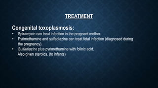 TREATMENT
Congenital toxoplasmosis:
• Spiramycin can treat infection in the pregnant mother.
• Pyrimethamine and sulfadiazine can treat fetal infection (diagnosed during
the pregnancy).
• Sulfadiazine plus pyrimethamine with folinic acid.
Also given steroids. (to infants)
 