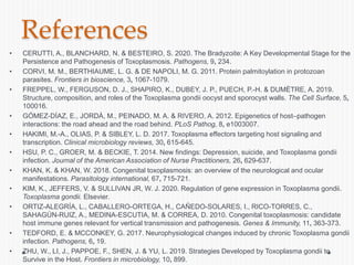 References
• CERUTTI, A., BLANCHARD, N. & BESTEIRO, S. 2020. The Bradyzoite: A Key Developmental Stage for the
Persistence and Pathogenesis of Toxoplasmosis. Pathogens, 9, 234.
• CORVI, M. M., BERTHIAUME, L. G. & DE NAPOLI, M. G. 2011. Protein palmitoylation in protozoan
parasites. Frontiers in bioscience, 3, 1067-1079.
• FREPPEL, W., FERGUSON, D. J., SHAPIRO, K., DUBEY, J. P., PUECH, P.-H. & DUMÈTRE, A. 2019.
Structure, composition, and roles of the Toxoplasma gondii oocyst and sporocyst walls. The Cell Surface, 5,
100016.
• GÓMEZ-DÍAZ, E., JORDÀ, M., PEINADO, M. A. & RIVERO, A. 2012. Epigenetics of host–pathogen
interactions: the road ahead and the road behind. PLoS Pathog, 8, e1003007.
• HAKIMI, M.-A., OLIAS, P. & SIBLEY, L. D. 2017. Toxoplasma effectors targeting host signaling and
transcription. Clinical microbiology reviews, 30, 615-645.
• HSU, P. C., GROER, M. & BECKIE, T. 2014. New findings: Depression, suicide, and Toxoplasma gondii
infection. Journal of the American Association of Nurse Practitioners, 26, 629-637.
• KHAN, K. & KHAN, W. 2018. Congenital toxoplasmosis: an overview of the neurological and ocular
manifestations. Parasitology international, 67, 715-721.
• KIM, K., JEFFERS, V. & SULLIVAN JR, W. J. 2020. Regulation of gene expression in Toxoplasma gondii.
Toxoplasma gondii. Elsevier.
• ORTIZ-ALEGRÍA, L., CABALLERO-ORTEGA, H., CAÑEDO-SOLARES, I., RICO-TORRES, C.,
SAHAGÚN-RUIZ, A., MEDINA-ESCUTIA, M. & CORREA, D. 2010. Congenital toxoplasmosis: candidate
host immune genes relevant for vertical transmission and pathogenesis. Genes & Immunity, 11, 363-373.
• TEDFORD, E. & MCCONKEY, G. 2017. Neurophysiological changes induced by chronic Toxoplasma gondii
infection. Pathogens, 6, 19.
• ZHU, W., LI, J., PAPPOE, F., SHEN, J. & YU, L. 2019. Strategies Developed by Toxoplasma gondii to
Survive in the Host. Frontiers in microbiology, 10, 899.
 
