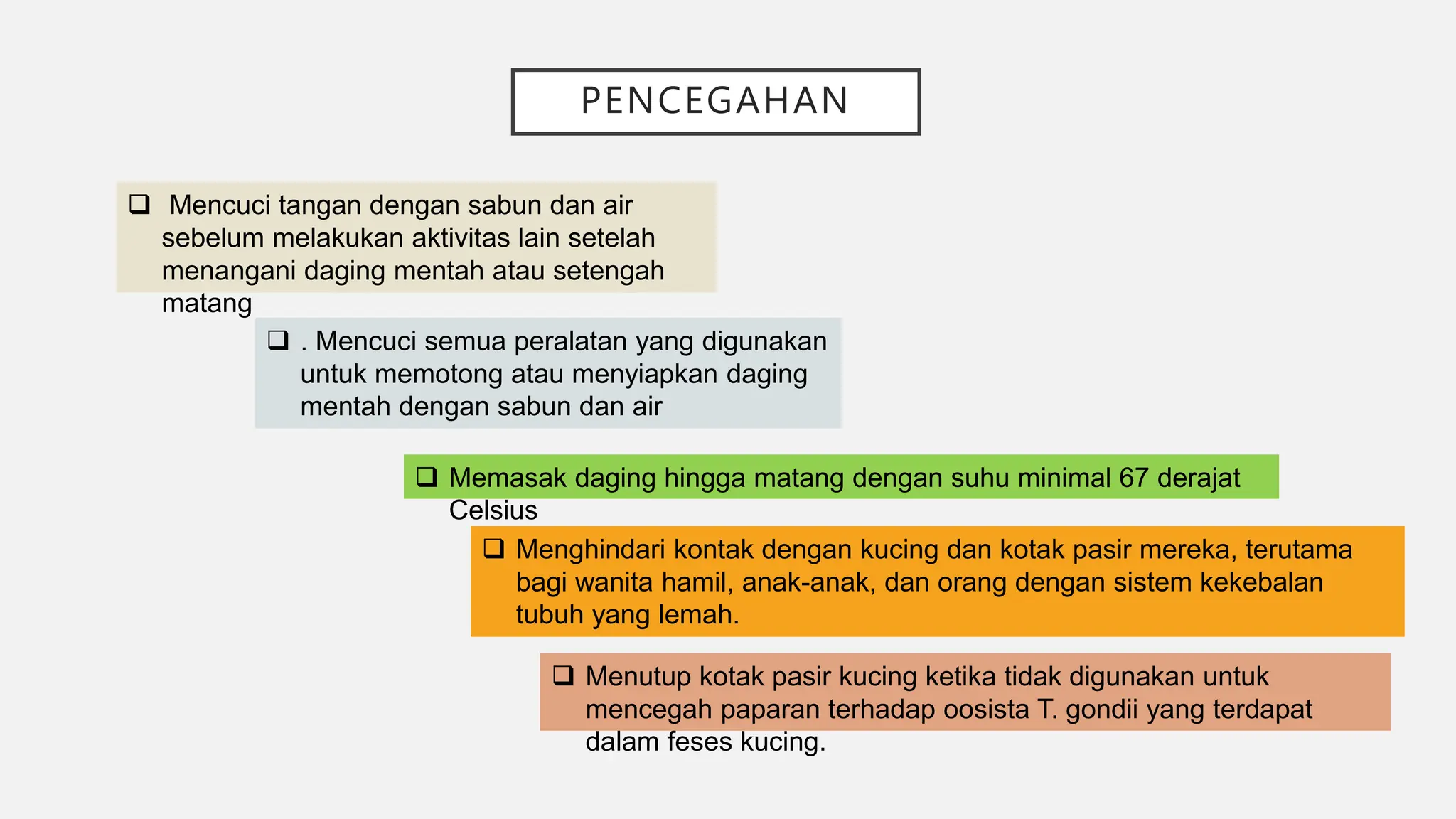 PENCEGAHAN
 Mencuci tangan dengan sabun dan air
sebelum melakukan aktivitas lain setelah
menangani daging mentah atau setengah
matang
 . Mencuci semua peralatan yang digunakan
untuk memotong atau menyiapkan daging
mentah dengan sabun dan air
 Memasak daging hingga matang dengan suhu minimal 67 derajat
Celsius
 Menghindari kontak dengan kucing dan kotak pasir mereka, terutama
bagi wanita hamil, anak-anak, dan orang dengan sistem kekebalan
tubuh yang lemah.
 Menutup kotak pasir kucing ketika tidak digunakan untuk
mencegah paparan terhadap oosista T. gondii yang terdapat
dalam feses kucing.
 
