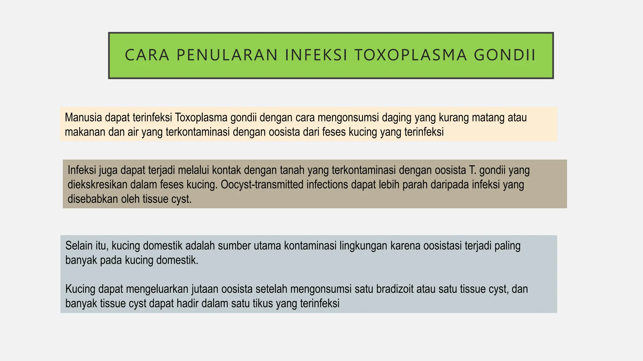 CARA PENULARAN INFEKSI TOXOPLASMA GONDII
Manusia dapat terinfeksi Toxoplasma gondii dengan cara mengonsumsi daging yang kurang matang atau
makanan dan air yang terkontaminasi dengan oosista dari feses kucing yang terinfeksi.
Infeksi juga dapat terjadi melalui kontak dengan tanah yang terkontaminasi dengan oosista T. gondii yang
diekskresikan dalam feses kucing. Oocyst-transmitted infections dapat lebih parah daripada infeksi yang
disebabkan oleh tissue cyst.
Selain itu, kucing domestik adalah sumber utama kontaminasi lingkungan karena oosistasi terjadi paling
banyak pada kucing domestik.
Kucing dapat mengeluarkan jutaan oosista setelah mengonsumsi satu bradizoit atau satu tissue cyst, dan
banyak tissue cyst dapat hadir dalam satu tikus yang terinfeksi
 
