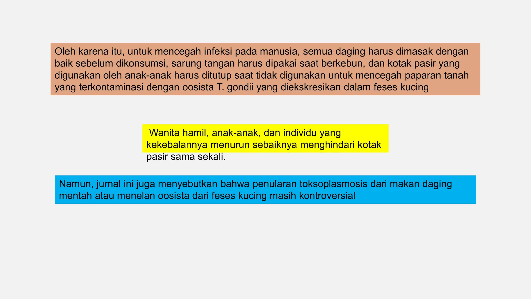 Oleh karena itu, untuk mencegah infeksi pada manusia, semua daging harus dimasak dengan
baik sebelum dikonsumsi, sarung tangan harus dipakai saat berkebun, dan kotak pasir yang
digunakan oleh anak-anak harus ditutup saat tidak digunakan untuk mencegah paparan tanah
yang terkontaminasi dengan oosista T. gondii yang diekskresikan dalam feses kucing
Wanita hamil, anak-anak, dan individu yang
kekebalannya menurun sebaiknya menghindari kotak
pasir sama sekali.
Namun, jurnal ini juga menyebutkan bahwa penularan toksoplasmosis dari makan daging
mentah atau menelan oosista dari feses kucing masih kontroversial
 