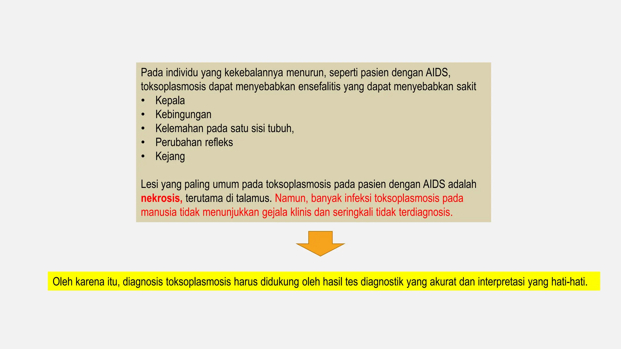 Pada individu yang kekebalannya menurun, seperti pasien dengan AIDS,
toksoplasmosis dapat menyebabkan ensefalitis yang dapat menyebabkan sakit
• Kepala
• Kebingungan
• Kelemahan pada satu sisi tubuh,
• Perubahan refleks
• Kejang
Lesi yang paling umum pada toksoplasmosis pada pasien dengan AIDS adalah
nekrosis, terutama di talamus. Namun, banyak infeksi toksoplasmosis pada
manusia tidak menunjukkan gejala klinis dan seringkali tidak terdiagnosis.
Oleh karena itu, diagnosis toksoplasmosis harus didukung oleh hasil tes diagnostik yang akurat dan interpretasi yang hati-hati.
 