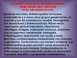 CUADRO CLINICO EN TOXOPLASMOSIS
ADQUIRIDA DEL ADULTO
INMUNOCOMPETENTE

Síntomas discretos, linfadenopatías cervicales
asintomáticas y a veces otros grupos ganglionares, no
supuran y son de consistencia variable. Hemograma
con leucocitosis y linfomonocitosis. Raras veces
repercusión general importante, hipertermia,
odinofagia, mialgias, sudoración nocturna, exantema
maculo papuloso, hepatoesple- nomegalia,
linfadenopatías abdominales con ascitis y dolor
discretos. Linfadenopatías mediastinales con síntomas
respiratorios. Coriorretinitis casi siempre unilateral. Las
linfadenopatías pueden persistir varias semanas y la
enfermedad es auto limitada. Excepcionalmente la
enfermedad es potencialmente mortal con miocarditis,
neumonía, hepatitis o compromiso multisistémico.

 