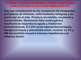 CUADRO CLINICO EN TOXOPLASMOSIS ADQUIRIDA
O REACTIVADA EN EL INMUNODEFICIENTE

Hay que considerarla en los receptores de trasplantes,
portadores de linfomas, enfermedades malignas y en
particular en el sida. Produce encefalitis, neumonía y
Coriorretinitis. Raramente falla multiorgánica
insuficiencia respiratoria aguda y trastornos
hemodinámicas. El LCR revela hiperproteinorraquia,
hipoglucorraquia y pleocitosis mono- nuclear. La TC y
RM del encéfalo muestra lesiones hipodensas con
refuerzo anular.

 