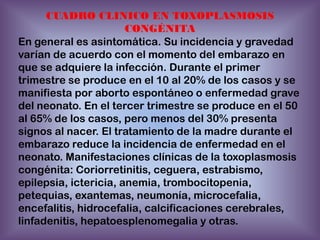 CUADRO CLINICO EN TOXOPLASMOSIS
CONGÉNITA
En general es asintomática. Su incidencia y gravedad
varían de acuerdo con el momento del embarazo en
que se adquiere la infección. Durante el primer
trimestre se produce en el 10 al 20% de los casos y se
manifiesta por aborto espontáneo o enfermedad grave
del neonato. En el tercer trimestre se produce en el 50
al 65% de los casos, pero menos del 30% presenta
signos al nacer. El tratamiento de la madre durante el
embarazo reduce la incidencia de enfermedad en el
neonato. Manifestaciones clínicas de la toxoplasmosis
congénita: Coriorretinitis, ceguera, estrabismo,
epilepsia, ictericia, anemia, trombocitopenia,
petequias, exantemas, neumonía, microcefalia,
encefalitis, hidrocefalia, calcificaciones cerebrales,
linfadenitis, hepatoesplenomegalia y otras.

 