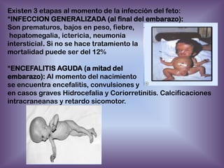 Existen 3 etapas al momento de la infección del feto:
*INFECCION GENERALIZADA (al final del embarazo):
Son prematuros, bajos en peso, fiebre,
hepatomegalia, ictericia, neumonía
intersticial. Si no se hace tratamiento la
mortalidad puede ser del 12%
*ENCEFALITIS AGUDA (a mitad del
embarazo): Al momento del nacimiento
se encuentra encefalitis, convulsiones y
en casos graves Hidrocefalia y Coriorretinitis. Calcificaciones
intracraneanas y retardo sicomotor.

 