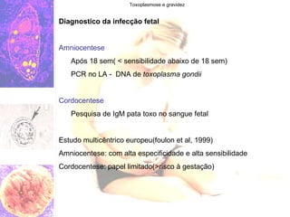 Toxoplasmose e gravidez Diagnostico da infecção fetal Amniocentese Após 18 sem( < sensibilidade abaixo de 18 sem) PCR no LA -  DNA de  toxoplasma gondii Cordocentese Pesquisa de IgM pata toxo no sangue fetal Estudo multicêntrico europeu(foulon et al, 1999) Amniocentese: com alta especificidade e alta sensibilidade Cordocentese: papel limitado(>risco à gestação)  