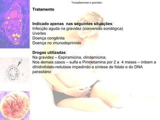 Toxoplasmose e gravidez Tratamento Indicado apenas  nas seguintes situações : Infecção aguda na gravidez (conversão sorológica) Uveítes Doença congênita Doença no imunodeprimido Drogas utilizadas : Na gravidez – Espiramicina, clindamicina; Nos demais casos – sulfa e Pirimetamina por 2 a  4 meses – inibem a dihidrofolato-redutase impedindo a síntese de folato e do DNA parasitário 