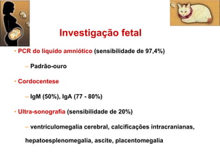 PCR do líquido amniótico  (sensibilidade de 97,4%) Padrão-ouro Cordocentese IgM (50%), IgA (77 - 80%) Ultra-sonografia   (sensibilidade de 20%) ventriculomegalia cerebral, calcificações intracranianas, hepatoesplenomegalia, ascite, placentomegalia Investigação fetal 