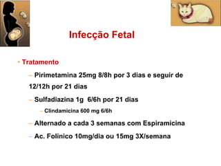 Tratamento Pirimetamina 25mg 8/8h por 3 dias e seguir de 12/12h por 21 dias Sulfadiazina 1g  6/6h por 21 dias Clindamicina 600 mg 6/6h Alternado a cada 3 semanas com Espiramicina Ac. Folínico 10mg/dia ou 15mg 3X/semana  Infecção Fetal 
