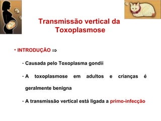 INTRODUÇÃO      Causada pelo Toxoplasma gondii A toxoplasmose em adultos e crianças é geralmente benigna A transmissão vertical está ligada a   primo-infecção Transmissão vertical da  Toxoplasmose 