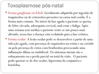 Toxoplasmose pós-natal Forma ganglionar ou febril:  Geralmente adquirida por ingestão de traquizoítos ou de cistozoítos presentes na carna mal cozida. É a forma mais comum. No início da fase aguda o paciente se queixa de febre elevada, adenopatia cervical, mal-estar e fadiga. Após uma semana (em média) o paciente sente-se um pouco mais aliviado, nessa fase a doença está evoluindo para a fase crônica. Forma ocular:  A lesão ocular pode se desenvolver a partir de uma infecção aguda, com presença de taquizoítos na retina e na coróide ou pela presença de cistos com bradizoítos provocando uma inflamação difusa ou multifocal. Os sintomas iniciais são o enbaçamento ou a perda parcial ou total da visão.  O paciente pode queixar-se de dor ocular, hiperemia da conjuntiva e fotofobia. 