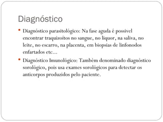 Diagnóstico Diagnóstico parasitológico: Na fase aguda é possivel encontrar traquizoítos no sangue, no liquor, na saliva, no leite, no escarro, na placenta, em biopsias de linfonodos enfartados etc... Diagnóstico Imunológico: Também denominado diagnóstico sorológico, pois usa exames sorológicos para detectar os anticorpos produzidos pelo paciente. 