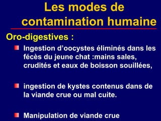 Les modes de
   contamination humaine
Oro-digestives :
    Ingestion d’oocystes éliminés dans les
    fécès du jeune chat :mains sales,
    crudités et eaux de boisson souillées,

    ingestion de kystes contenus dans de
    la viande crue ou mal cuite.

    Manipulation de viande crue
 