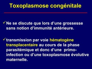 Toxoplasmose congénitale

Ne se discute que lors d’une grossesse
 sans notion d’immunité antérieure.

transmission par voie hématogène
 transplacentaire au cours de la phase
 parasitémique et donc d’une primo-
 infection ou d’une toxoplasmose évolutive
 maternelle.
 