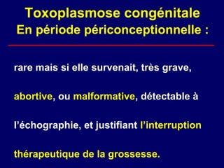Toxoplasmose congénitale
En période périconceptionnelle :

rare mais si elle survenait, très grave,

abortive, ou malformative, détectable à

l’échographie, et justifiant l’interruption

thérapeutique de la grossesse.
 
