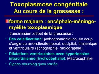 Toxoplasmose congénitale
     Au cours de la grossesse :
  forme majeure : encéphalo-méningo-
  myélite toxoplasmique
   transmission :début de la grossesse :
• Des calcifications: pathognomoniques, en coup
  d’ongle ou arrondies(temporal, occipital, thalamique
  et ventriculaire (échographie, radiographie).
• Dilatations ventriculaires avec hypertension
  intracrânienne (hydrocéphalie). Macrocéphalie
• Signes neurologiques variés
 