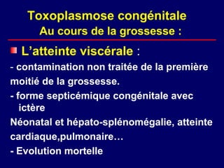 Toxoplasmose congénitale
      Au cours de la grossesse :
  L’atteinte viscérale :
- contamination non traitée de la première
moitié de la grossesse.
- forme septicémique congénitale avec
   ictère
Néonatal et hépato-splénomégalie, atteinte
cardiaque,pulmonaire…
- Evolution mortelle
 