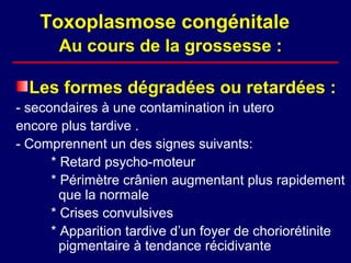 Toxoplasmose congénitale
       Au cours de la grossesse :

  Les formes dégradées ou retardées :
- secondaires à une contamination in utero
encore plus tardive .
- Comprennent un des signes suivants:
      * Retard psycho-moteur
      * Périmètre crânien augmentant plus rapidement
        que la normale
      * Crises convulsives
      * Apparition tardive d’un foyer de choriorétinite
        pigmentaire à tendance récidivante
 