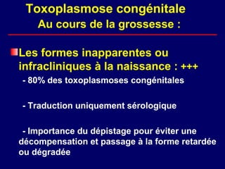 Toxoplasmose congénitale
    Au cours de la grossesse :

Les formes inapparentes ou
infracliniques à la naissance : +++
- 80% des toxoplasmoses congénitales

- Traduction uniquement sérologique

 - Importance du dépistage pour éviter une
décompensation et passage à la forme retardée
ou dégradée
 