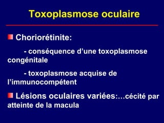Toxoplasmose oculaire

  Choriorétinite:
    - conséquence d’une toxoplasmose
congénitale
     - toxoplasmose acquise de
l’immunocompétent
  Lésions oculaires variées:…cécité par
atteinte de la macula
 