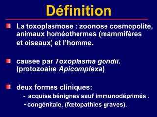 Définition
La toxoplasmose : zoonose cosmopolite,
animaux homéothermes (mammifères
et oiseaux) et l’homme.

causée par Toxoplasma gondii.
(protozoaire Apicomplexa)

deux formes cliniques:
 - acquise,bénignes sauf immunodéprimés .
 - congénitale, (fœtopathies graves).
 