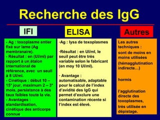 Recherche des IgG
          IFI                     ELISA                        Autres
- Ag : toxoplasme entier      -Ag : lysa de toxoplasmes     Les autres
fixé sur lame (Ag                                           techniques :
membranaire).                 -Résultat : en UI/ml, le      sont de moins en
- Résultat : en (UI/ml) par   seuil peut être très          moins utilisées
rapport à un étalon           variable selon le fabricant   (hémagglutination
international de              (en moy 10 UI/ml).            indirecte…)
référence, avec un seuil
à 8 UI/ml.                    - Avantage :
- Cinétique : début 10 –      automatisable, adaptable      hormis
15° jour, maximum 2 – 3°      pour le calcul de l’index
mois, persistance à des       d’avidité des IgG qui         l’agglutination
taux faibles toute la vie.    permet d’exclure une          directe des
- Avantages :                 contamination récente si      toxoplasmes,
standardisation,              l’index est élevé.
                                                            très utilisée en
cinétique des anticorps
                                                            dépistage.
connue.
 
