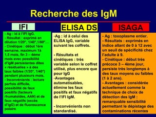 Recherche des IgM
         IFI                       ELISA DS                        ISAGA
- Ag : id à l’IFI IgG.
- Résultat : exprimé en
                               -Ag : id à celui des        - Ag : toxoplasme entier.
dilution 1/20°, 1/40°,1/80°…   ELISA IgG, variable         - Résultats : exprimés en
- Cinétique : début 1ère       suivant les coffrets.       indice allant de 0 à 12 avec
semaine, maximum 1à                                        un seuil de spécificité chez
1,5 mois, fin 3 – 4ème         - Résultats et              l’adulte à 9.
mois avec possibilité          cinétiques : très           - Cinétique : début très
d’IgM persistantes dites       variable selon le coffret   précoce 3 – 4ème jour,
« résiduelles » à des
                               utilisé, plus encore que    persiste très longtemps à
taux faibles (1/20°, 1/40°)
pendant plusieurs mois.
                               pour IgG                    des taux moyens ou faibles
- Inconvénients : lecture      -Avantages                  (1 à 2 ans).
parfois difficile,             automatisables,             - Avantages : considérée
possibilité de faux            élimine les faux            actuellement comme la
positifs (facteurs             positifs et faux négatifs   technique de choix de
rhumatoïdes, AAN) et de        de l’IFI IgM.               détection des IgM :
faux négatifs (excès                                       remarquable sensibilité
d’IgG) et de fluorescence      - Inconvénients non         permettant le dépistage des
polaire.
                               standardisé.                contaminations récentes.
 