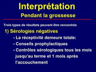 Interprétation
           Pendant la grossesse
Trois types de résultats peuvent être rencontrés

1) Sérologies négatives
      - La réceptivité demeure totale:
      - Conseils prophylactiques
      - Contrôles sérologiques tous les mois
        jusqu’au terme et 1 mois après
        l’accouchement
 