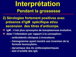 Interprétation
          Pendant la grossesse
2) Sérologies fortement positives avec
  présence d’IgM spécifique et/ou
  ascension des titres d’anticorps.
  IgM : n’est plus synonyme de toxoplasmose évolutive.
  dater l’infestation par rapport à la conception:
     - antécédents cliniques ± évocateurs
     - hémogramme ayant montré une inversion de la
       formule leucocytaire,
     - dynamique des Ac antitoxoplasmiques
     - test d’avidité des IgG.
 