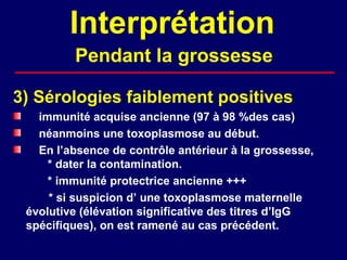 Interprétation
         Pendant la grossesse

3) Sérologies faiblement positives
   immunité acquise ancienne (97 à 98 %des cas)
   néanmoins une toxoplasmose au début.
   En l’absence de contrôle antérieur à la grossesse,
     * dater la contamination.
     * immunité protectrice ancienne +++
     * si suspicion d’ une toxoplasmose maternelle
 évolutive (élévation significative des titres d’IgG
 spécifiques), on est ramené au cas précédent.
 