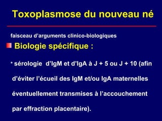 Toxoplasmose du nouveau né

faisceau d’arguments clinico-biologiques

 Biologie spécifique :

* sérologie d’IgM et d’IgA à J + 5 ou J + 10 (afin

d’éviter l’écueil des IgM et/ou IgA maternelles

éventuellement transmises à l’accouchement

par effraction placentaire).
 
