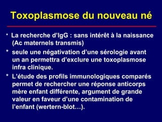 Toxoplasmose du nouveau né
* La recherche d’IgG : sans intérêt à la naissance
  (Ac maternels transmis)
* seule une négativation d’une sérologie avant
  un an permettra d’exclure une toxoplasmose
  infra clinique.
* L’étude des profils immunologiques comparés
  permet de rechercher une réponse anticorps
  mère enfant différente, argument de grande
  valeur en faveur d’une contamination de
  l’enfant (wertern-blot…).
 