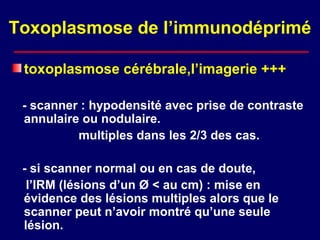 Toxoplasmose de l’immunodéprimé

 toxoplasmose cérébrale,l’imagerie +++

 - scanner : hypodensité avec prise de contraste
 annulaire ou nodulaire.
          multiples dans les 2/3 des cas.

 - si scanner normal ou en cas de doute,
  l’IRM (lésions d’un Ø < au cm) : mise en
 évidence des lésions multiples alors que le
 scanner peut n’avoir montré qu’une seule
 lésion.
 